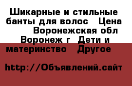 Шикарные и стильные банты для волос › Цена ­ 180 - Воронежская обл., Воронеж г. Дети и материнство » Другое   